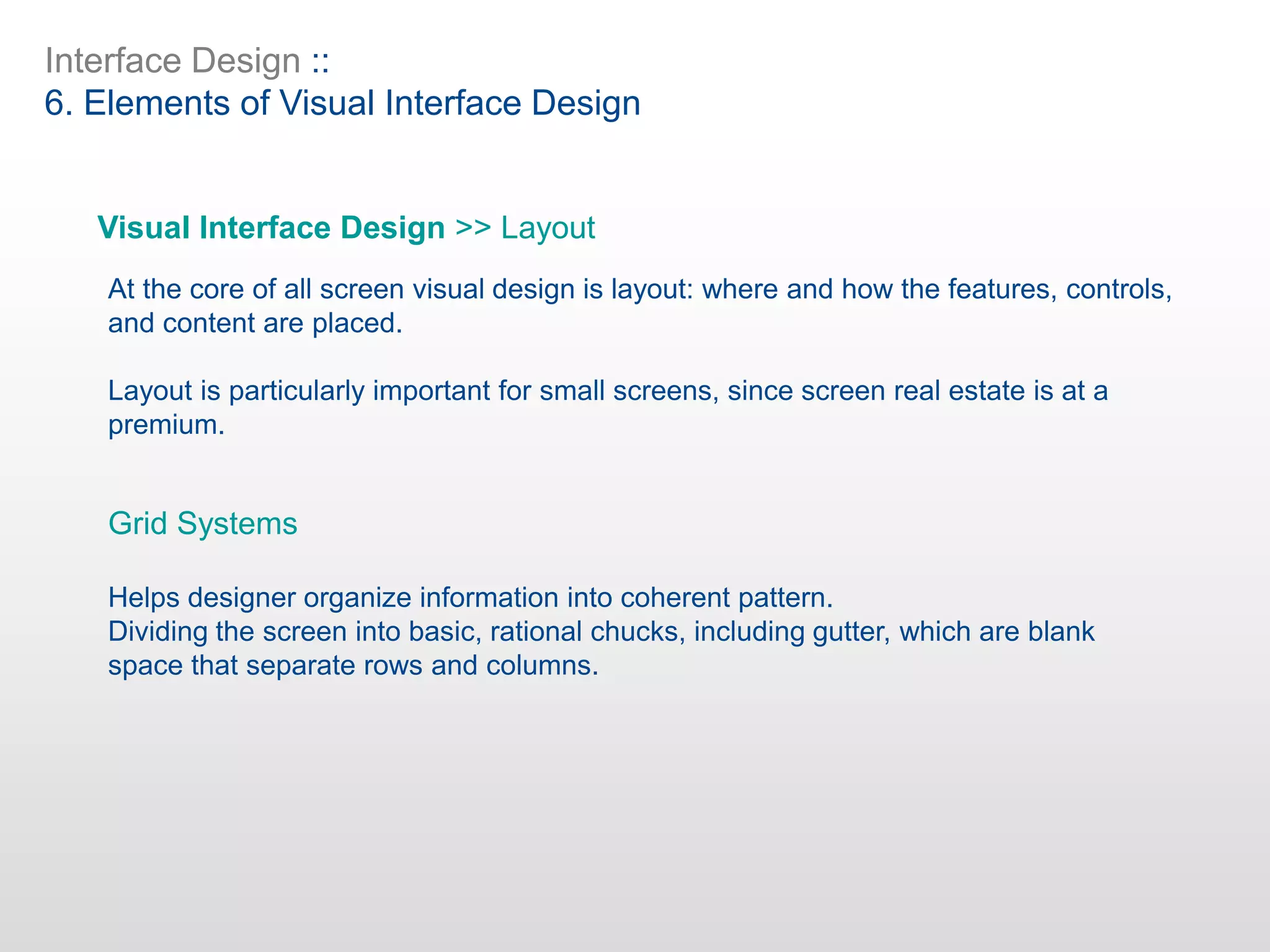 Interface Design ::
6. Elements of Visual Interface Design
Visual Interface Design >> Layout
At the core of all screen visual design is layout: where and how the features, controls,
and content are placed.
Layout is particularly important for small screens, since screen real estate is at a
premium.
Grid Systems
Helps designer organize information into coherent pattern.
Dividing the screen into basic, rational chucks, including gutter, which are blank
space that separate rows and columns.
 