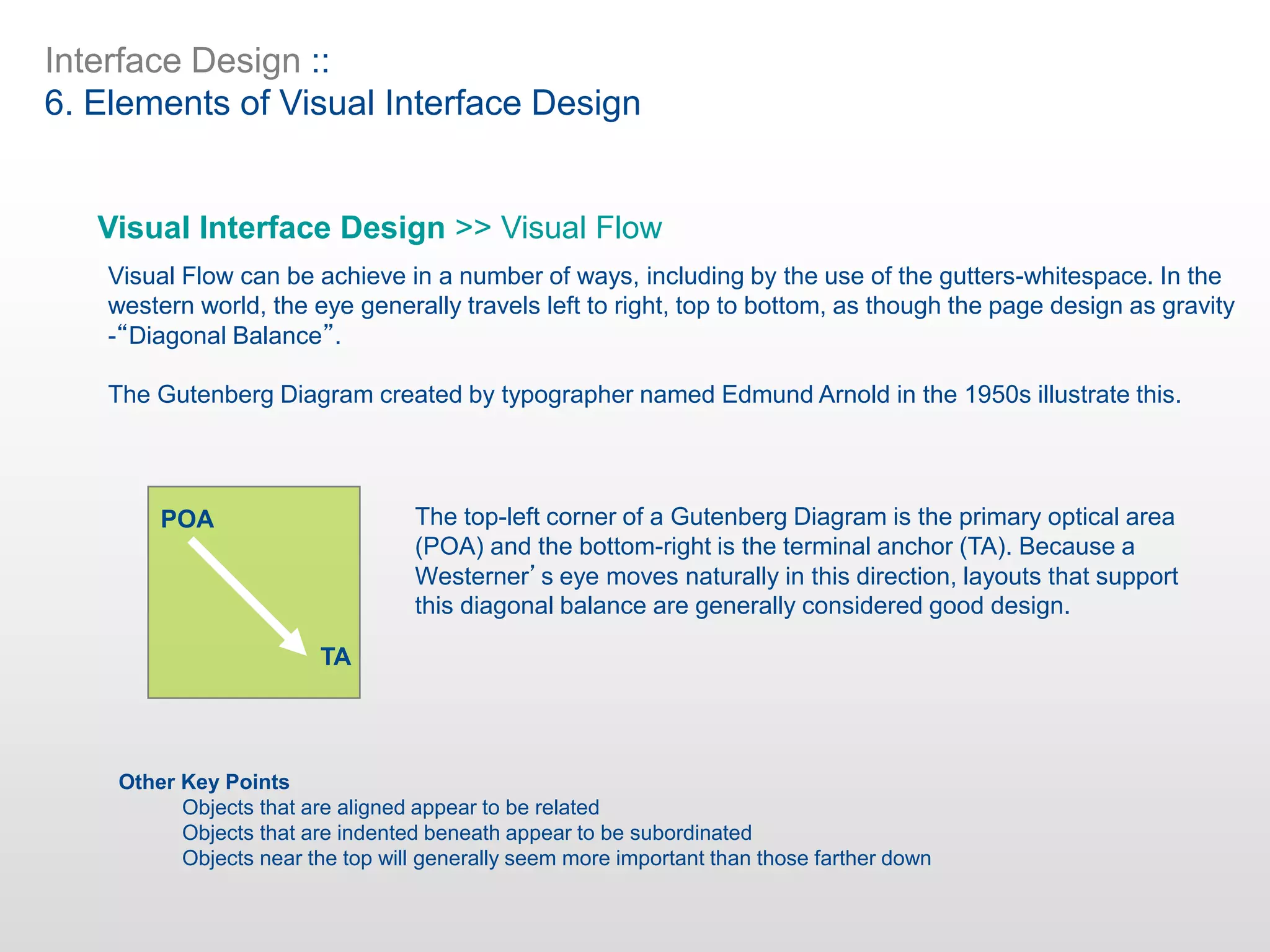 Interface Design ::
6. Elements of Visual Interface Design
Visual Interface Design >> Visual Flow
Visual Flow can be achieve in a number of ways, including by the use of the gutters-whitespace. In the
western world, the eye generally travels left to right, top to bottom, as though the page design as gravity
-“Diagonal Balance”.
The Gutenberg Diagram created by typographer named Edmund Arnold in the 1950s illustrate this.
The top-left corner of a Gutenberg Diagram is the primary optical area
(POA) and the bottom-right is the terminal anchor (TA). Because a
Westerner’s eye moves naturally in this direction, layouts that support
this diagonal balance are generally considered good design.
Other Key Points
Objects that are aligned appear to be related
Objects that are indented beneath appear to be subordinated
Objects near the top will generally seem more important than those farther down
POA
TA
 