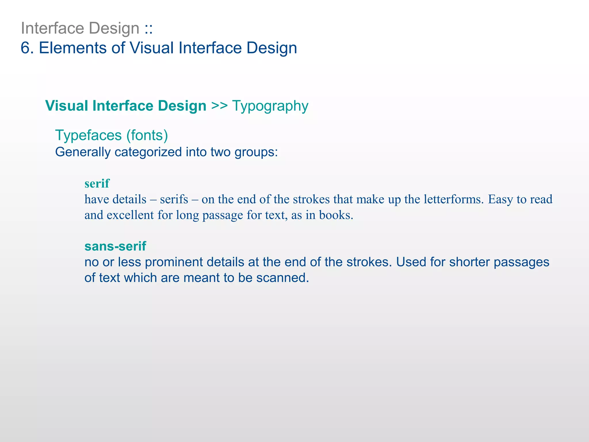 Interface Design ::
6. Elements of Visual Interface Design
Visual Interface Design >> Typography
Typefaces (fonts)
Generally categorized into two groups:
serif
have details – serifs – on the end of the strokes that make up the letterforms. Easy to read
and excellent for long passage for text, as in books.
sans-serif
no or less prominent details at the end of the strokes. Used for shorter passages
of text which are meant to be scanned.
 
