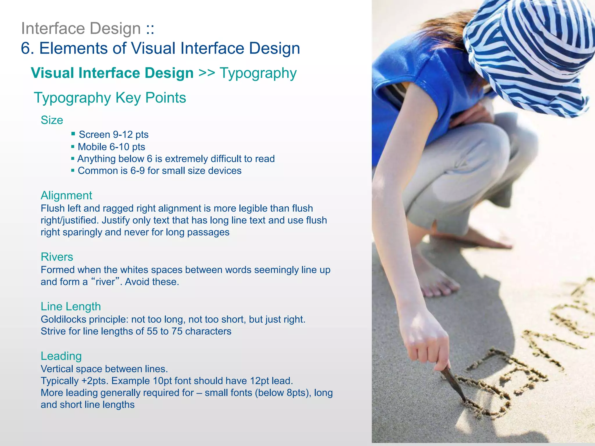 Interface Design ::
6. Elements of Visual Interface Design
Visual Interface Design >> Typography
Typography Key Points
Size
 Screen 9-12 pts
 Mobile 6-10 pts
 Anything below 6 is extremely difficult to read
 Common is 6-9 for small size devices
Alignment
Flush left and ragged right alignment is more legible than flush
right/justified. Justify only text that has long line text and use flush
right sparingly and never for long passages
Rivers
Formed when the whites spaces between words seemingly line up
and form a “river”. Avoid these.
Line Length
Goldilocks principle: not too long, not too short, but just right.
Strive for line lengths of 55 to 75 characters
Leading
Vertical space between lines.
Typically +2pts. Example 10pt font should have 12pt lead.
More leading generally required for – small fonts (below 8pts), long
and short line lengths
 