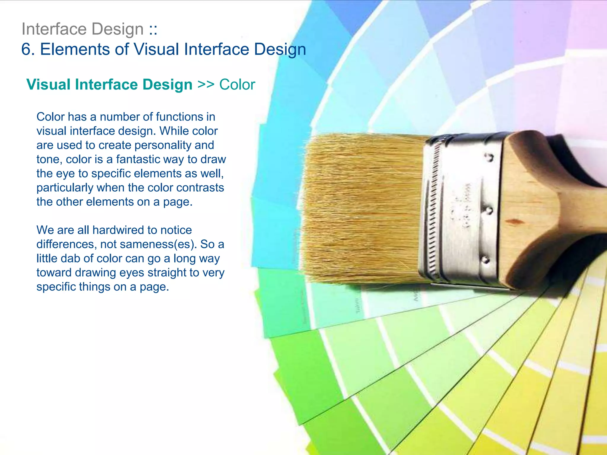 Interface Design ::
6. Elements of Visual Interface Design
Visual Interface Design >> Color
Color has a number of functions in
visual interface design. While color
are used to create personality and
tone, color is a fantastic way to draw
the eye to specific elements as well,
particularly when the color contrasts
the other elements on a page.
We are all hardwired to notice
differences, not sameness(es). So a
little dab of color can go a long way
toward drawing eyes straight to very
specific things on a page.
 