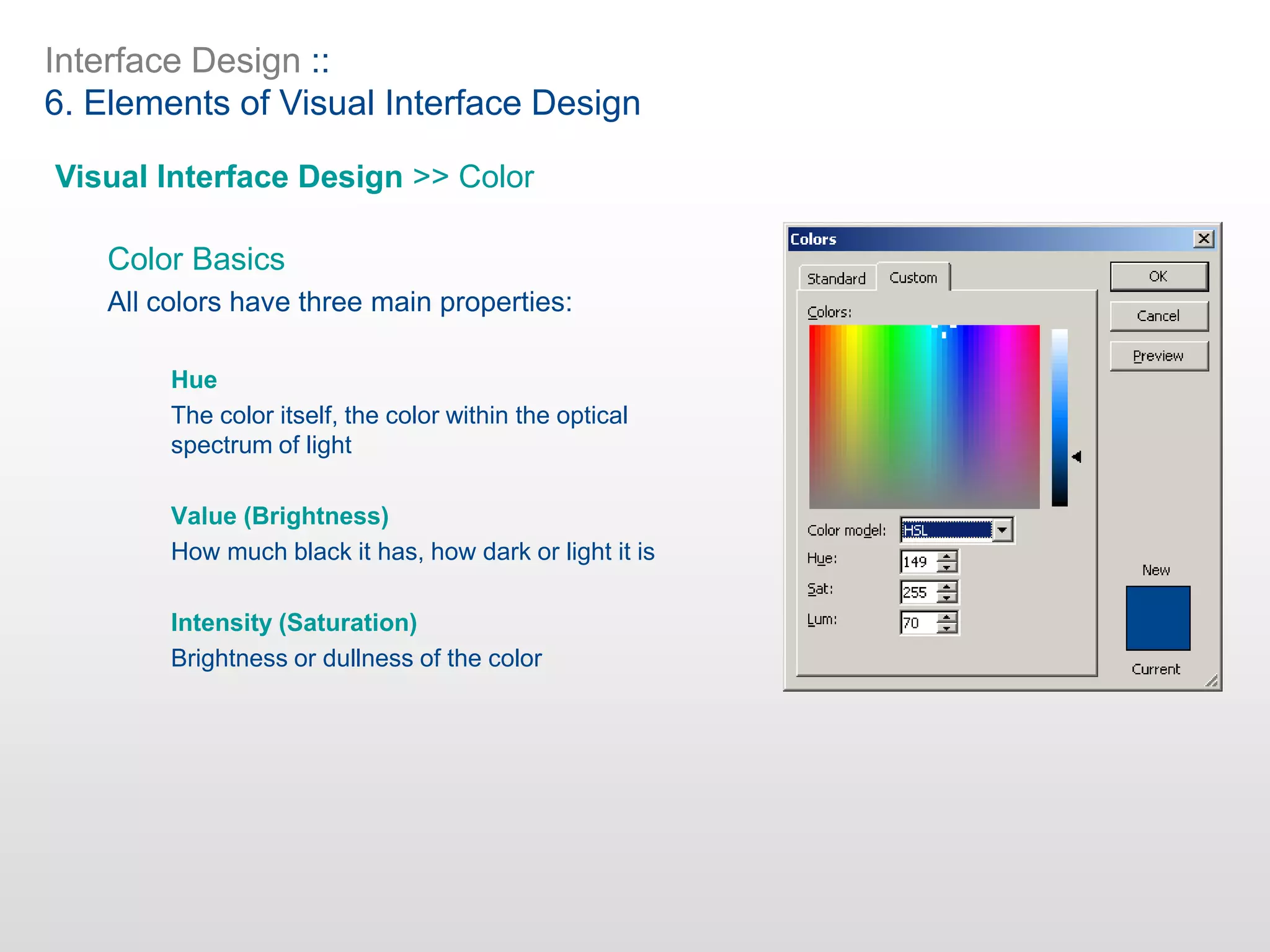 Interface Design ::
6. Elements of Visual Interface Design
Visual Interface Design >> Color
Color Basics
All colors have three main properties:
Hue
The color itself, the color within the optical
spectrum of light
Value (Brightness)
How much black it has, how dark or light it is
Intensity (Saturation)
Brightness or dullness of the color
 