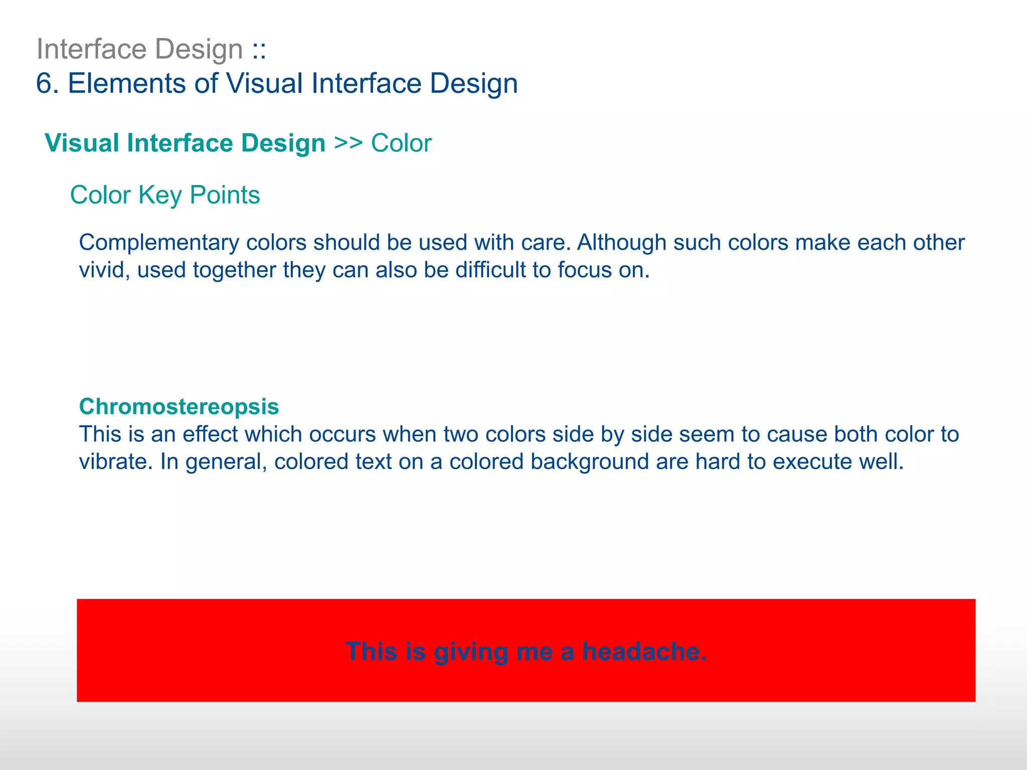 Interface Design ::
6. Elements of Visual Interface Design
Visual Interface Design >> Color
Color Key Points
Complementary colors should be used with care. Although such colors make each other
vivid, used together they can also be difficult to focus on.
Chromostereopsis
This is an effect which occurs when two colors side by side seem to cause both color to
vibrate. In general, colored text on a colored background are hard to execute well.
This is giving me a headache.
 