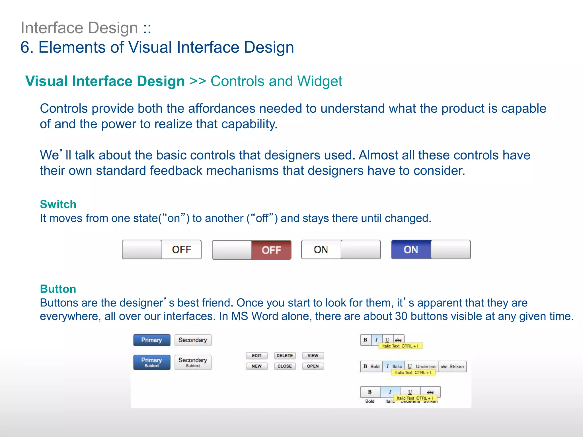 Interface Design ::
6. Elements of Visual Interface Design
Visual Interface Design >> Controls and Widget
Controls provide both the affordances needed to understand what the product is capable
of and the power to realize that capability.
We’ll talk about the basic controls that designers used. Almost all these controls have
their own standard feedback mechanisms that designers have to consider.
Switch
It moves from one state(“on”) to another (“off”) and stays there until changed.
Button
Buttons are the designer’s best friend. Once you start to look for them, it’s apparent that they are
everywhere, all over our interfaces. In MS Word alone, there are about 30 buttons visible at any given time.
 