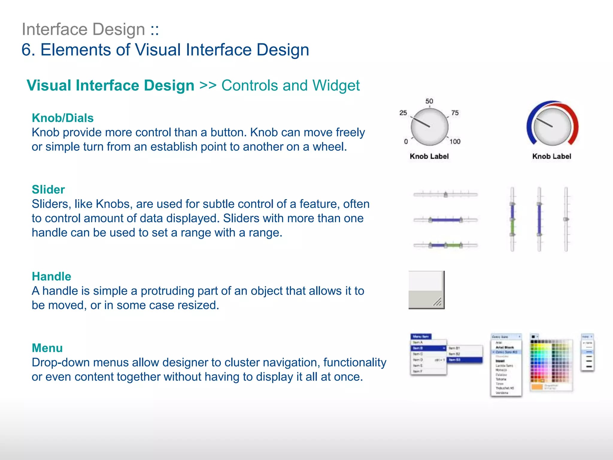 Interface Design ::
6. Elements of Visual Interface Design
Visual Interface Design >> Controls and Widget
Knob/Dials
Knob provide more control than a button. Knob can move freely
or simple turn from an establish point to another on a wheel.
Slider
Sliders, like Knobs, are used for subtle control of a feature, often
to control amount of data displayed. Sliders with more than one
handle can be used to set a range with a range.
Handle
A handle is simple a protruding part of an object that allows it to
be moved, or in some case resized.
Menu
Drop-down menus allow designer to cluster navigation, functionality
or even content together without having to display it all at once.
 