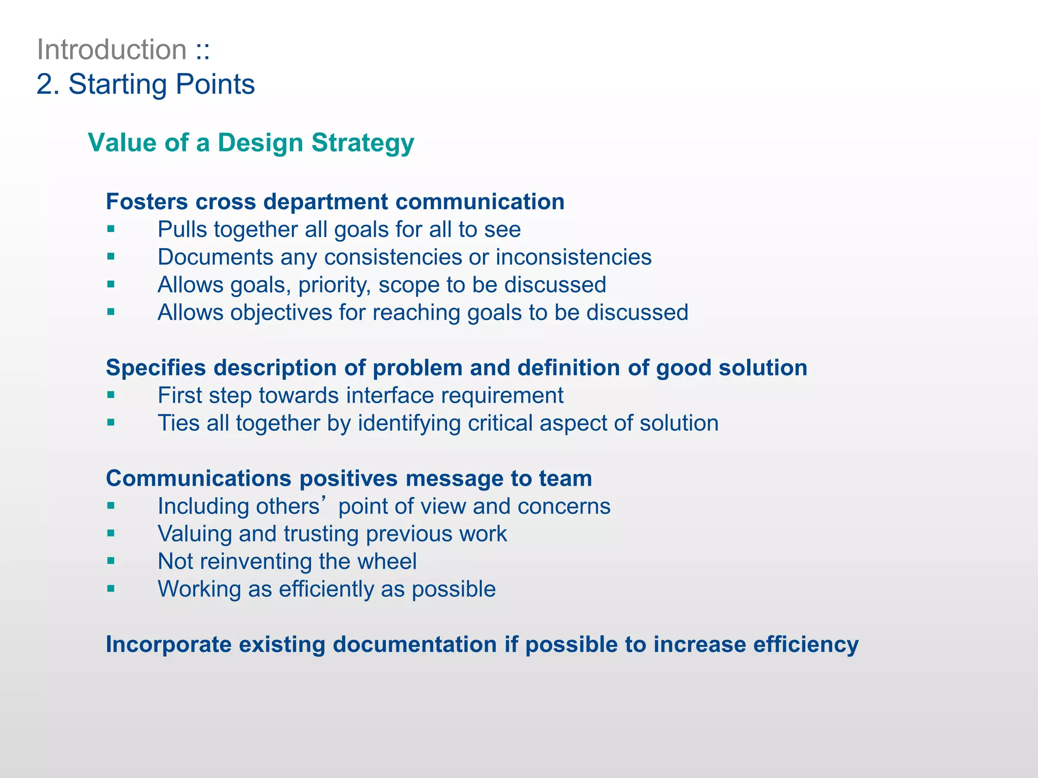 Introduction ::
2. Starting Points
Value of a Design Strategy
Fosters cross department communication
 Pulls together all goals for all to see
 Documents any consistencies or inconsistencies
 Allows goals, priority, scope to be discussed
 Allows objectives for reaching goals to be discussed
Specifies description of problem and definition of good solution
 First step towards interface requirement
 Ties all together by identifying critical aspect of solution
Communications positives message to team
 Including others’ point of view and concerns
 Valuing and trusting previous work
 Not reinventing the wheel
 Working as efficiently as possible
Incorporate existing documentation if possible to increase efficiency
 