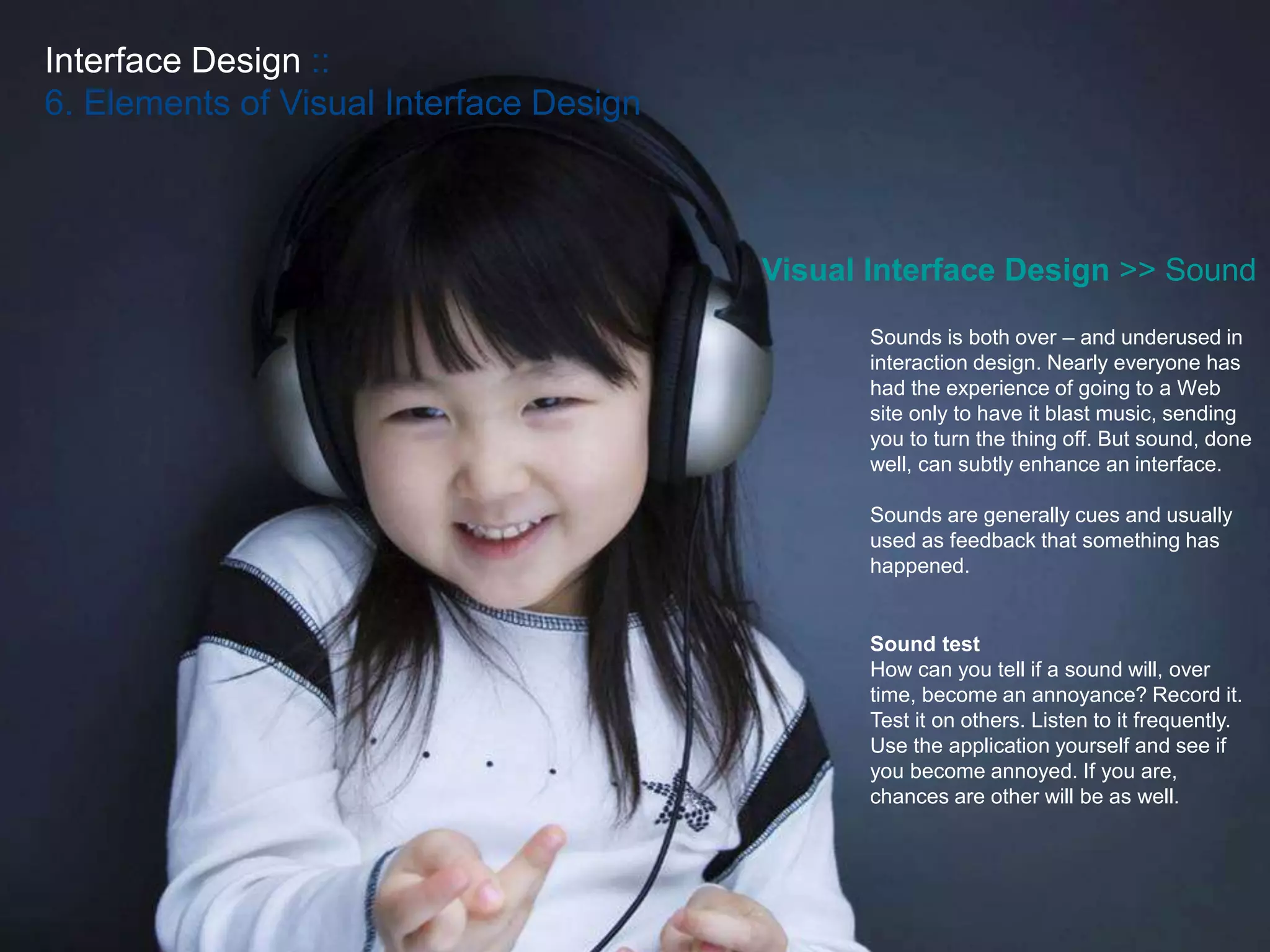 Interface Design ::
6. Elements of Visual Interface Design
Visual Interface Design >> Sound
Sounds is both over – and underused in
interaction design. Nearly everyone has
had the experience of going to a Web
site only to have it blast music, sending
you to turn the thing off. But sound, done
well, can subtly enhance an interface.
Sounds are generally cues and usually
used as feedback that something has
happened.
Sound test
How can you tell if a sound will, over
time, become an annoyance? Record it.
Test it on others. Listen to it frequently.
Use the application yourself and see if
you become annoyed. If you are,
chances are other will be as well.
 