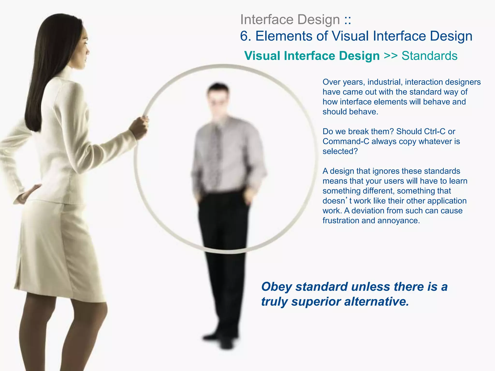 Interface Design ::
6. Elements of Visual Interface Design
Visual Interface Design >> Standards
Over years, industrial, interaction designers
have came out with the standard way of
how interface elements will behave and
should behave.
Do we break them? Should Ctrl-C or
Command-C always copy whatever is
selected?
A design that ignores these standards
means that your users will have to learn
something different, something that
doesn’t work like their other application
work. A deviation from such can cause
frustration and annoyance.
Obey standard unless there is a
truly superior alternative.
 