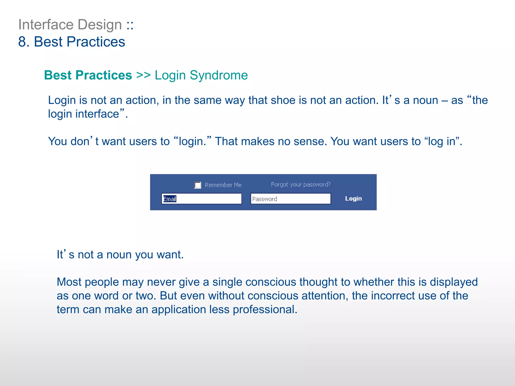 Interface Design ::
8. Best Practices
Best Practices >> Login Syndrome
Login is not an action, in the same way that shoe is not an action. It’s a noun – as “the
login interface”.
You don’t want users to “login.” That makes no sense. You want users to “log in”.
It’s not a noun you want.
Most people may never give a single conscious thought to whether this is displayed
as one word or two. But even without conscious attention, the incorrect use of the
term can make an application less professional.
 
