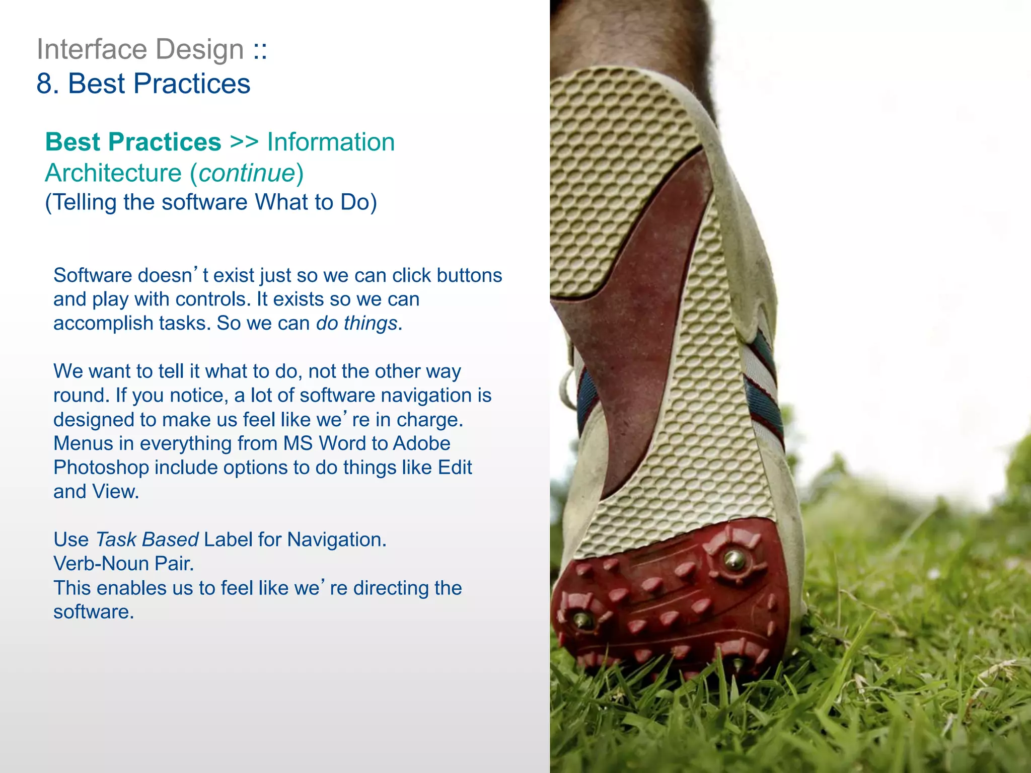 Interface Design ::
8. Best Practices
Best Practices >> Information
Architecture (continue)
(Telling the software What to Do)
Software doesn’t exist just so we can click buttons
and play with controls. It exists so we can
accomplish tasks. So we can do things.
We want to tell it what to do, not the other way
round. If you notice, a lot of software navigation is
designed to make us feel like we’re in charge.
Menus in everything from MS Word to Adobe
Photoshop include options to do things like Edit
and View.
Use Task Based Label for Navigation.
Verb-Noun Pair.
This enables us to feel like we’re directing the
software.
 