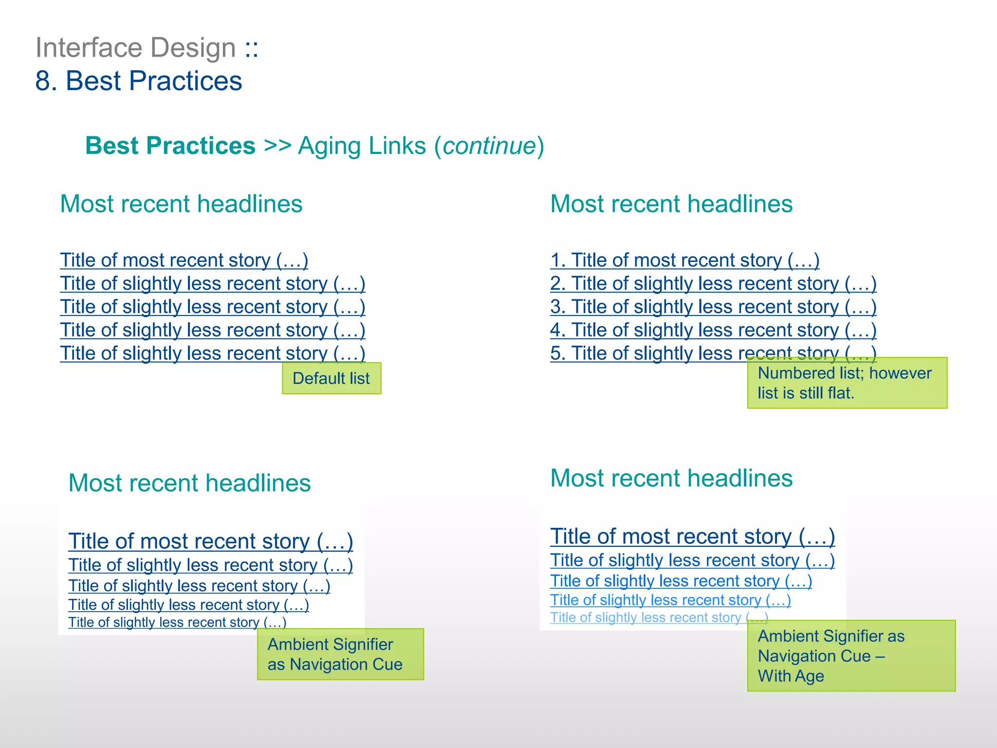 Interface Design ::
8. Best Practices
Best Practices >> Aging Links (continue)
Most recent headlines
Title of most recent story (…)
Title of slightly less recent story (…)
Title of slightly less recent story (…)
Title of slightly less recent story (…)
Title of slightly less recent story (…)
Most recent headlines
1. Title of most recent story (…)
2. Title of slightly less recent story (…)
3. Title of slightly less recent story (…)
4. Title of slightly less recent story (…)
5. Title of slightly less recent story (…)
Most recent headlines
Title of most recent story (…)
Title of slightly less recent story (…)
Title of slightly less recent story (…)
Title of slightly less recent story (…)
Title of slightly less recent story (…)
Most recent headlines
Title of most recent story (…)
Title of slightly less recent story (…)
Title of slightly less recent story (…)
Title of slightly less recent story (…)
Title of slightly less recent story (…)
Default list
Ambient Signifier
as Navigation Cue
Numbered list; however
list is still flat.
Ambient Signifier as
Navigation Cue –
With Age
 