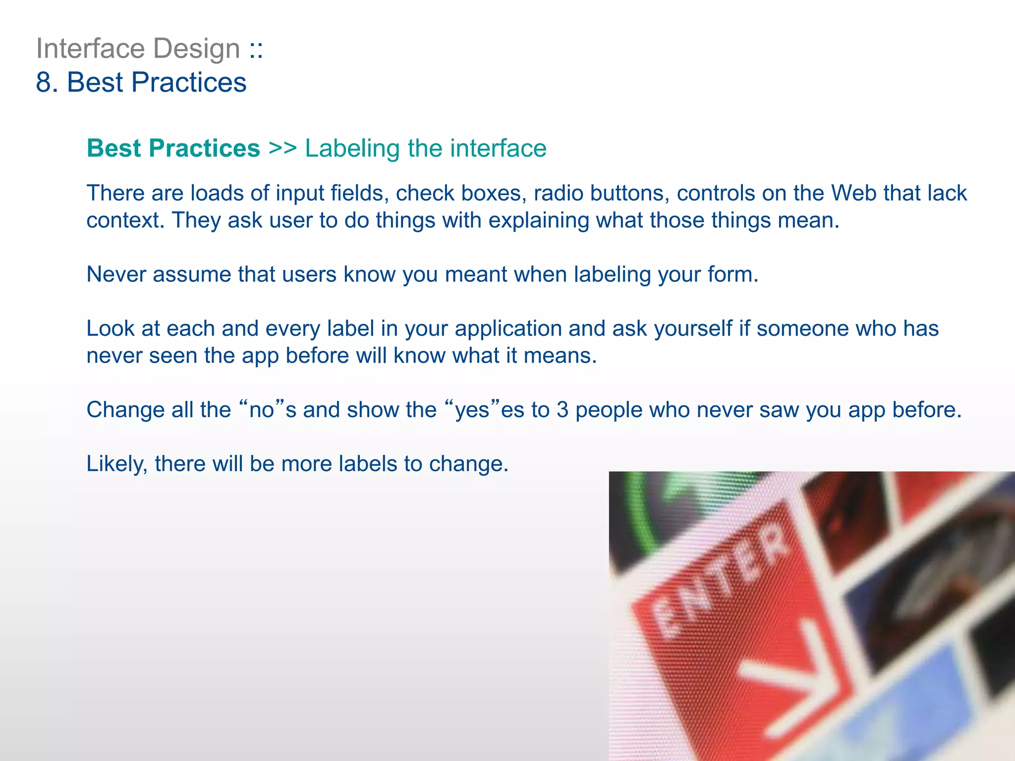 Interface Design ::
8. Best Practices
Best Practices >> Labeling the interface
There are loads of input fields, check boxes, radio buttons, controls on the Web that lack
context. They ask user to do things with explaining what those things mean.
Never assume that users know you meant when labeling your form.
Look at each and every label in your application and ask yourself if someone who has
never seen the app before will know what it means.
Change all the “no”s and show the “yes”es to 3 people who never saw you app before.
Likely, there will be more labels to change.
 