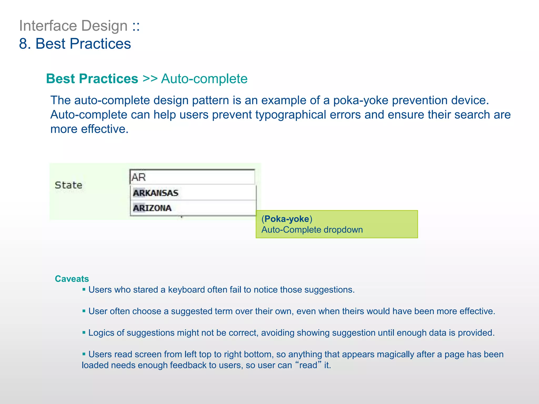 Interface Design ::
8. Best Practices
Best Practices >> Auto-complete
The auto-complete design pattern is an example of a poka-yoke prevention device.
Auto-complete can help users prevent typographical errors and ensure their search are
more effective.
(Poka-yoke)
Auto-Complete dropdown
Caveats
 Users who stared a keyboard often fail to notice those suggestions.
 User often choose a suggested term over their own, even when theirs would have been more effective.
 Logics of suggestions might not be correct, avoiding showing suggestion until enough data is provided.
 Users read screen from left top to right bottom, so anything that appears magically after a page has been
loaded needs enough feedback to users, so user can “read” it.
 