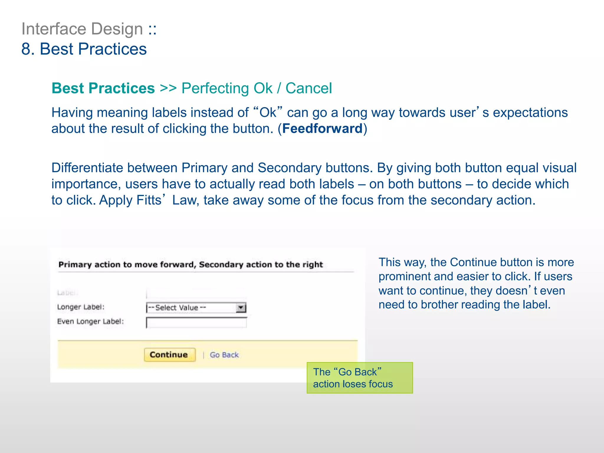 Interface Design ::
8. Best Practices
Best Practices >> Perfecting Ok / Cancel
Having meaning labels instead of “Ok” can go a long way towards user’s expectations
about the result of clicking the button. (Feedforward)
Differentiate between Primary and Secondary buttons. By giving both button equal visual
importance, users have to actually read both labels – on both buttons – to decide which
to click. Apply Fitts’ Law, take away some of the focus from the secondary action.
This way, the Continue button is more
prominent and easier to click. If users
want to continue, they doesn’t even
need to brother reading the label.
The “Go Back”
action loses focus
 