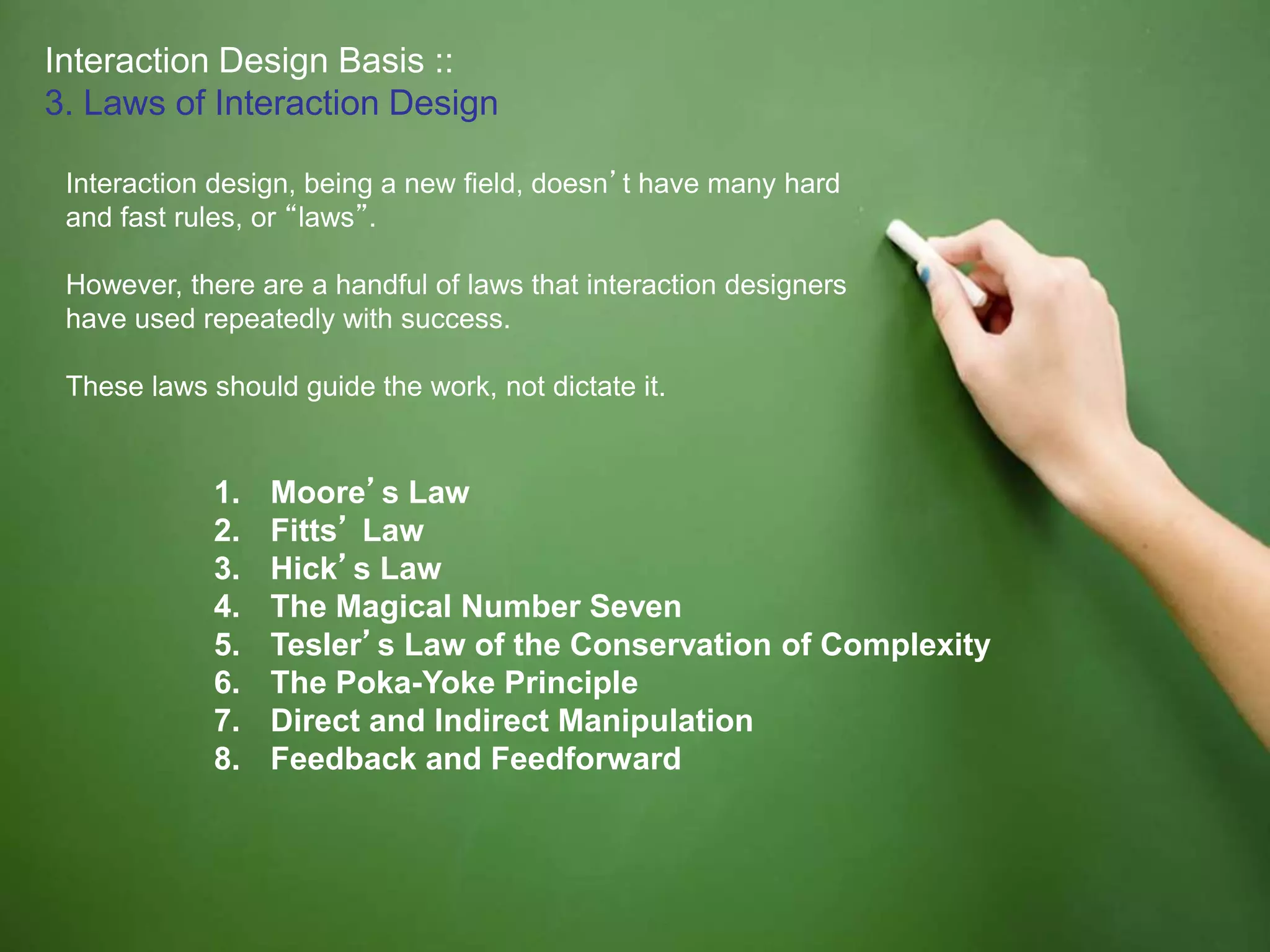 Interaction Design Basis ::
3. Laws of Interaction Design
Interaction design, being a new field, doesn’t have many hard
and fast rules, or “laws”.
However, there are a handful of laws that interaction designers
have used repeatedly with success.
These laws should guide the work, not dictate it.
1. Moore’s Law
2. Fitts’ Law
3. Hick’s Law
4. The Magical Number Seven
5. Tesler’s Law of the Conservation of Complexity
6. The Poka-Yoke Principle
7. Direct and Indirect Manipulation
8. Feedback and Feedforward
 