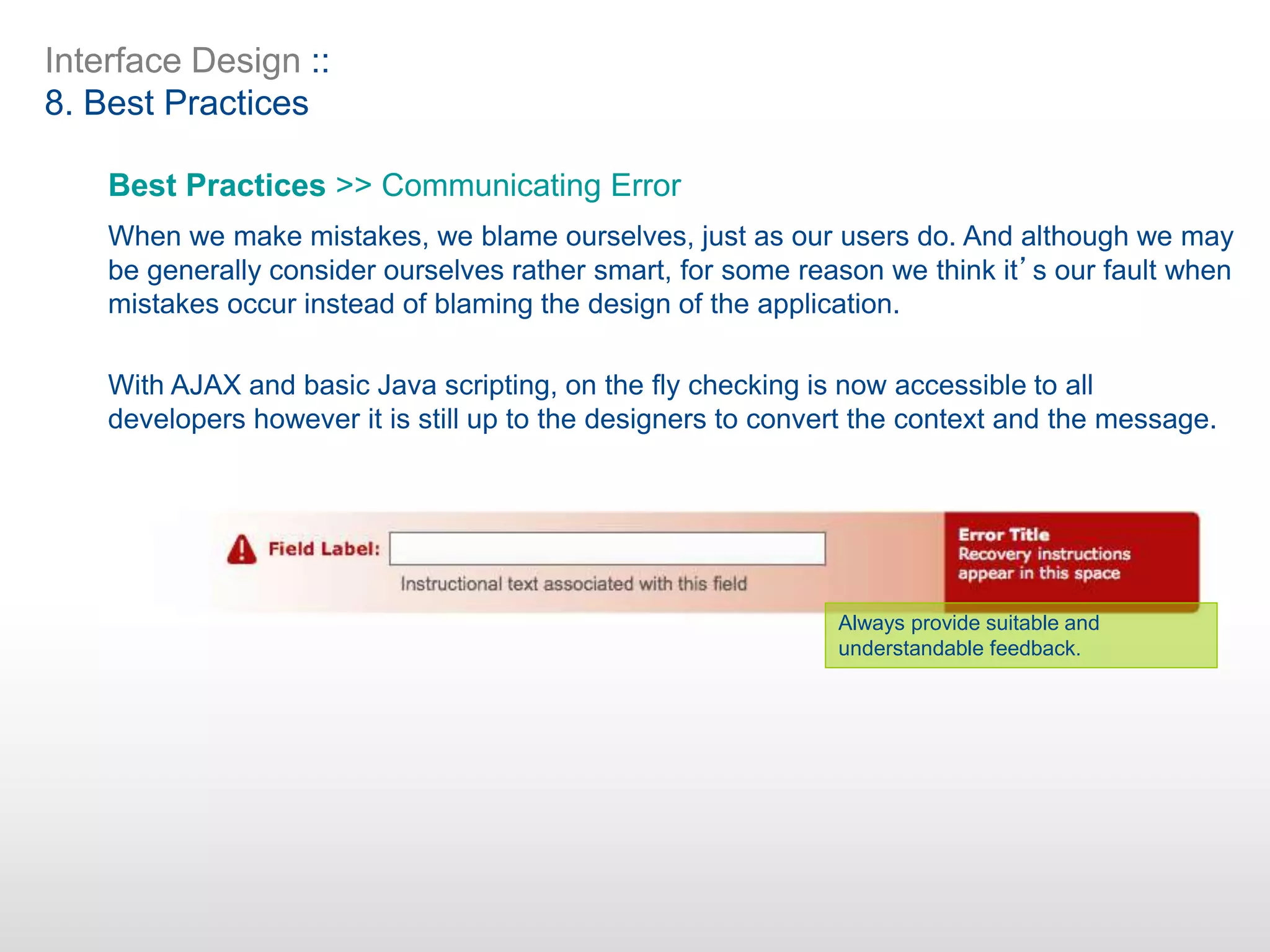 Interface Design ::
8. Best Practices
Best Practices >> Communicating Error
When we make mistakes, we blame ourselves, just as our users do. And although we may
be generally consider ourselves rather smart, for some reason we think it’s our fault when
mistakes occur instead of blaming the design of the application.
With AJAX and basic Java scripting, on the fly checking is now accessible to all
developers however it is still up to the designers to convert the context and the message.
Always provide suitable and
understandable feedback.
 