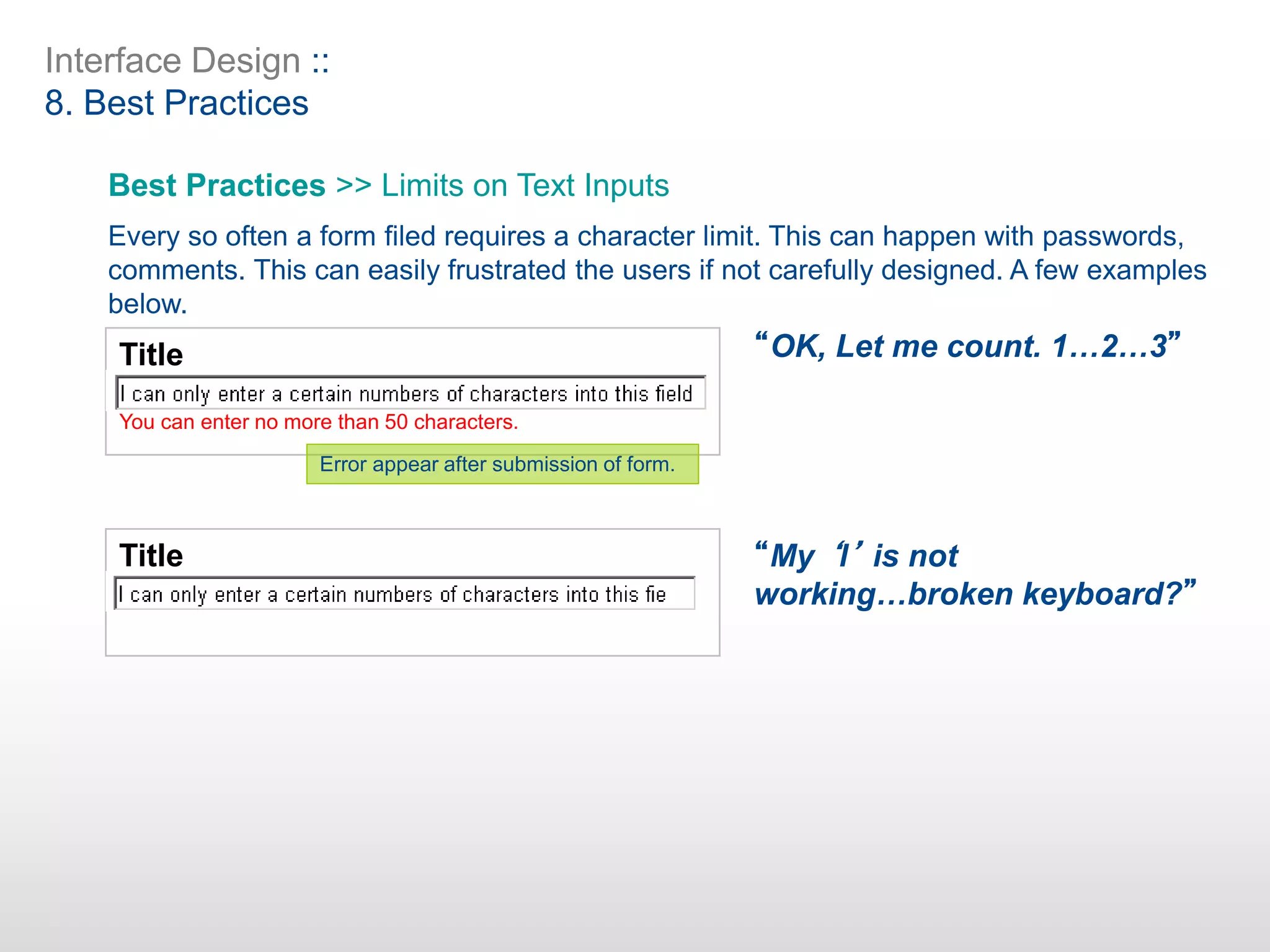 Interface Design ::
8. Best Practices
Best Practices >> Limits on Text Inputs
Every so often a form filed requires a character limit. This can happen with passwords,
comments. This can easily frustrated the users if not carefully designed. A few examples
below.
Title
You can enter no more than 50 characters.
Title
Error appear after submission of form.
“OK, Let me count. 1…2…3”
“My ‘l’ is not
working…broken keyboard?”
 