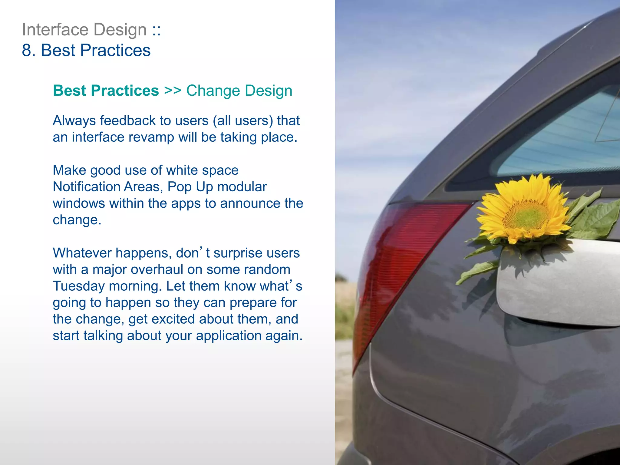 Interface Design ::
8. Best Practices
Best Practices >> Change Design
Always feedback to users (all users) that
an interface revamp will be taking place.
Make good use of white space
Notification Areas, Pop Up modular
windows within the apps to announce the
change.
Whatever happens, don’t surprise users
with a major overhaul on some random
Tuesday morning. Let them know what’s
going to happen so they can prepare for
the change, get excited about them, and
start talking about your application again.
 