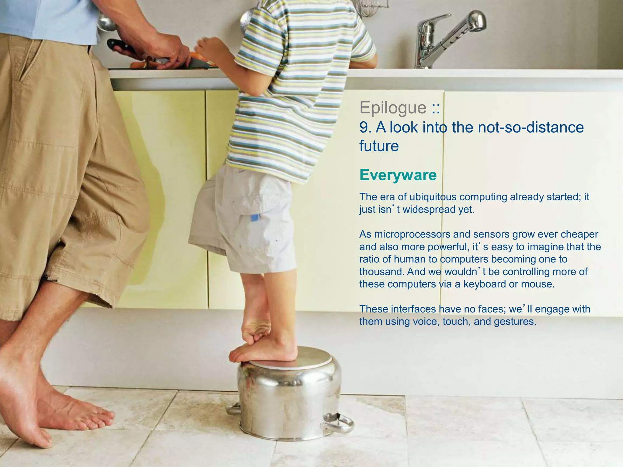 Epilogue ::
9. A look into the not-so-distance
future
Everyware
The era of ubiquitous computing already started; it
just isn’t widespread yet.
As microprocessors and sensors grow ever cheaper
and also more powerful, it’s easy to imagine that the
ratio of human to computers becoming one to
thousand. And we wouldn’t be controlling more of
these computers via a keyboard or mouse.
These interfaces have no faces; we’ll engage with
them using voice, touch, and gestures.
 