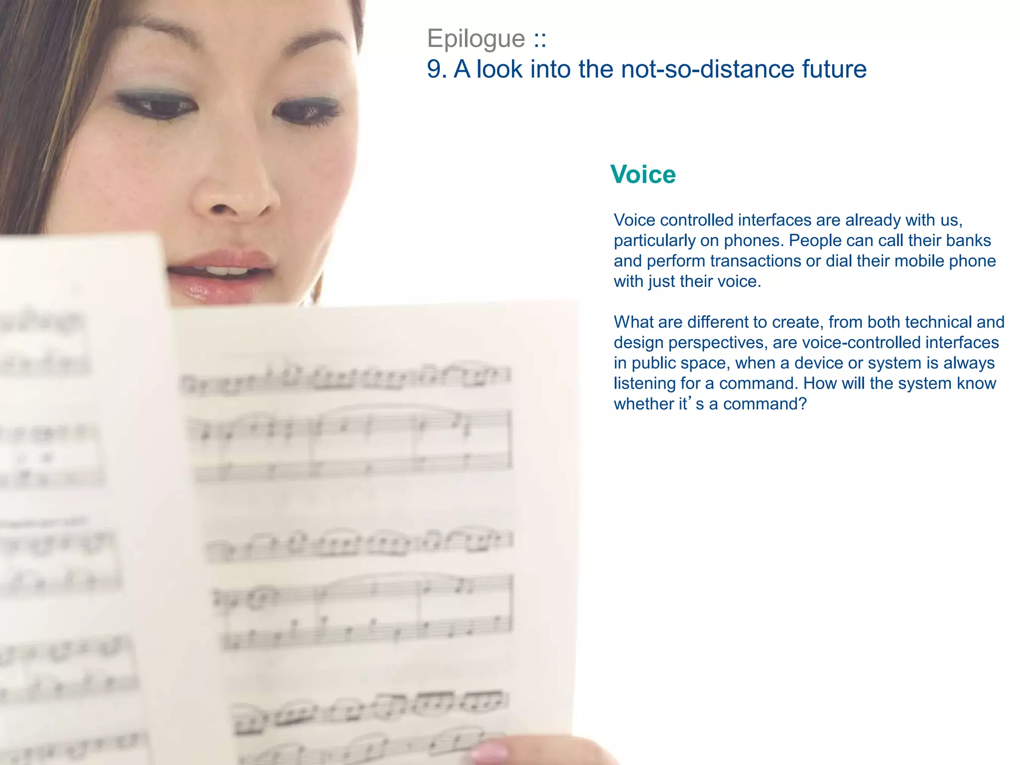Epilogue ::
9. A look into the not-so-distance future
Voice
Voice controlled interfaces are already with us,
particularly on phones. People can call their banks
and perform transactions or dial their mobile phone
with just their voice.
What are different to create, from both technical and
design perspectives, are voice-controlled interfaces
in public space, when a device or system is always
listening for a command. How will the system know
whether it’s a command?
 