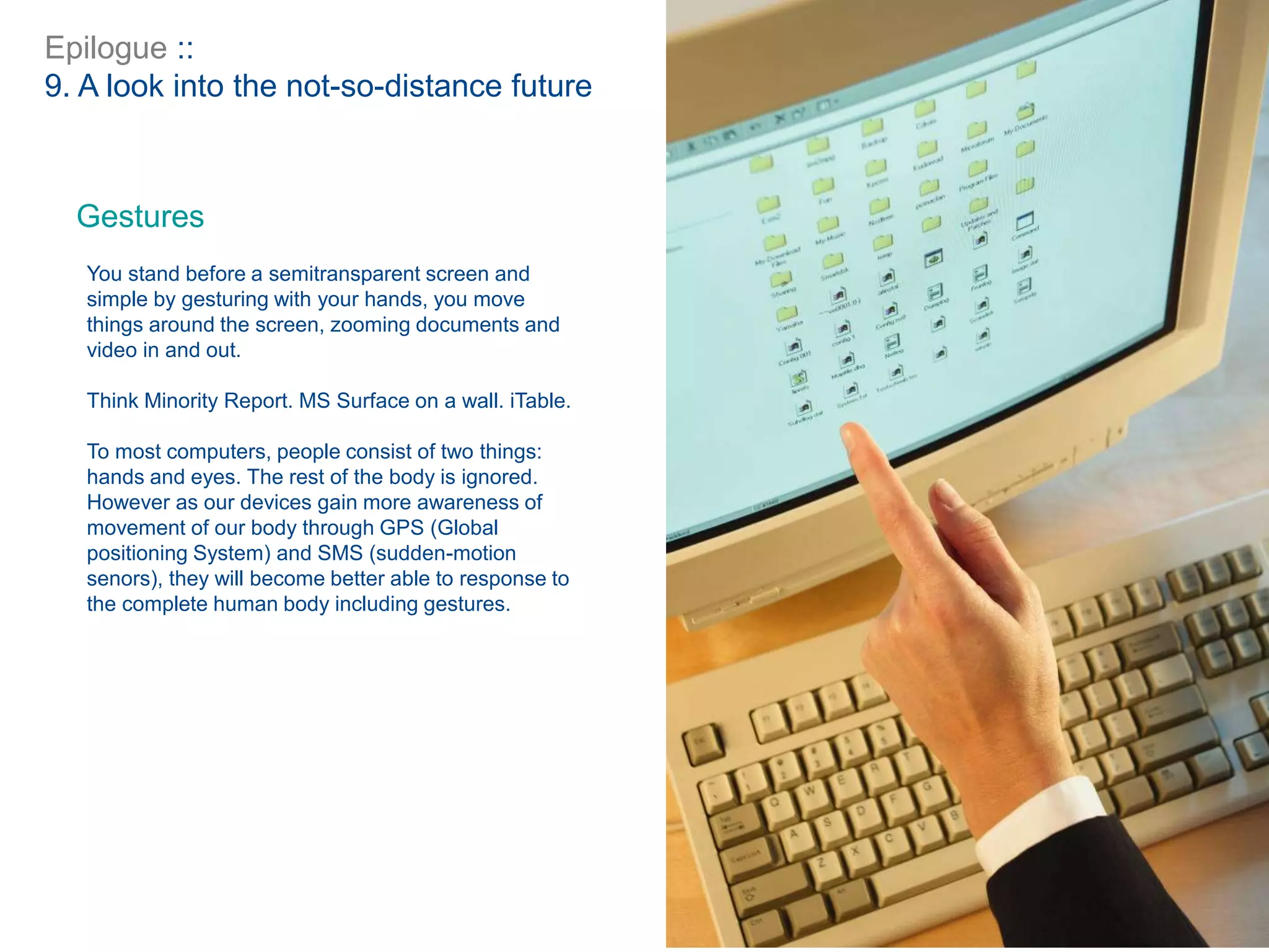 Epilogue ::
9. A look into the not-so-distance future
Gestures
You stand before a semitransparent screen and
simple by gesturing with your hands, you move
things around the screen, zooming documents and
video in and out.
Think Minority Report. MS Surface on a wall. iTable.
To most computers, people consist of two things:
hands and eyes. The rest of the body is ignored.
However as our devices gain more awareness of
movement of our body through GPS (Global
positioning System) and SMS (sudden-motion
senors), they will become better able to response to
the complete human body including gestures.
 