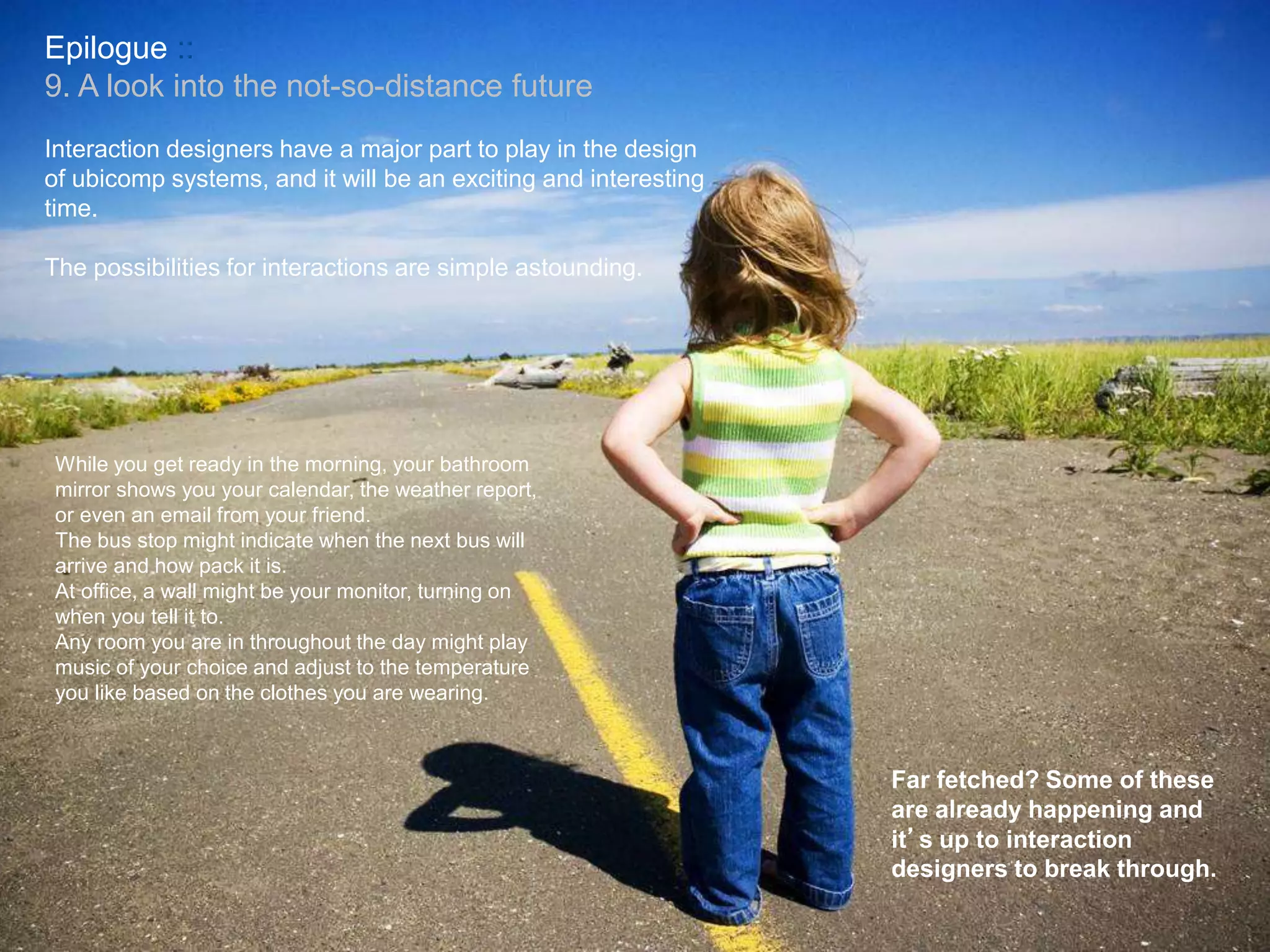 Epilogue ::
9. A look into the not-so-distance future
While you get ready in the morning, your bathroom
mirror shows you your calendar, the weather report,
or even an email from your friend.
The bus stop might indicate when the next bus will
arrive and how pack it is.
At office, a wall might be your monitor, turning on
when you tell it to.
Any room you are in throughout the day might play
music of your choice and adjust to the temperature
you like based on the clothes you are wearing.
Interaction designers have a major part to play in the design
of ubicomp systems, and it will be an exciting and interesting
time.
The possibilities for interactions are simple astounding.
Far fetched? Some of these
are already happening and
it’s up to interaction
designers to break through.
 