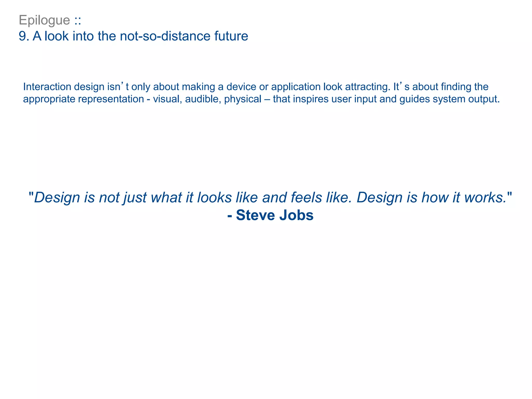 Epilogue ::
9. A look into the not-so-distance future
Interaction design isn’t only about making a device or application look attracting. It’s about finding the
appropriate representation - visual, audible, physical – that inspires user input and guides system output.
"Design is not just what it looks like and feels like. Design is how it works."
- Steve Jobs
 