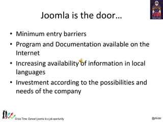 Joomla is the door…
• Minimum entry barriers
• Program and Documentation available on the
Internet
• Increasing availability of information in local
languages
• Investment according to the possibilities and
needs of the company
 