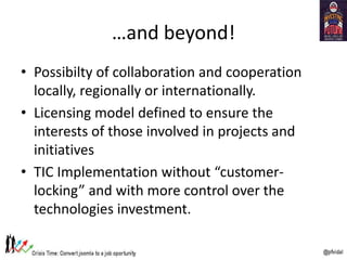 …and beyond!
• Possibilty of collaboration and cooperation
locally, regionally or internationally.
• Licensing model defined to ensure the
interests of those involved in projects and
initiatives
• TIC Implementation without “customer-
locking” and with more control over the
technologies investment.
 