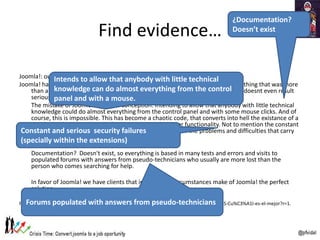 Find evidence…
Joomla!: out of the game
Joomla! has its spot a few years ago when WordPress was still being short for everything that was more
than a blog. However, considering the actual possibilities of WordPress, now it doesnt even result
serious to even consider Joomla as an alternative.
The mistake of Joomla! was in its conception. Intending to allow that anybody with little technical
knowledge could do almost everything from the control panel and with some mouse clicks. And of
course, this is impossible. This has become a chaotic code, that converts into hell the existance of a
developer that intends to implement a custom design or functionality. Not to mention the constant
and serious security failures (specially in its extensions) or the problems and difficulties that carry
some updates.
Documentation? Doesn't exist, so everything is based in many tests and errors and visits to
populated forums with answers from pseudo-technicians who usually are more lost than the
person who comes searching for help.
In favor of Joomla! we have clients that in its special circumstances make of Joomla! the perfect
solution
http://www.iberinternet.info/helpdesk/140196-Qu%C3%A9-es-un-gestor-de-contenidos-o-CMS-Cu%C3%A1l-es-el-mejor?r=1.
Constant and serious security failures
(specially within the extensions)
Intends to allow that anybody with little technical
knowledge can do almost everything from the control
panel and with a mouse.
¿Documentation?
Doesn’t exist
Forums populated with answers from pseudo-technicians
 