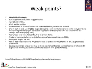 Weak points?
• Joomla Disadvantages
• Built-in performance pretty sluggish/clunky.
• Horrid built-in URLs.
• Weak weblog section.
• Hard to theme. A Mambo/Joomla site looks like Mambo/Joomla, like it or not.
• Crappy built-in SEO. Leading SEO plugin belongs to a very peculiar developer and is encrypted (have
fun repairing the SEO plugin, we reverse engineered and decrypted it for our site to make our
changes even after paying for it).
• Nasty, nasty core code. Very difficult to fix broken items.
• Fractured community (never healed after Joomla/Mambo split back in 2006).
• Most good plugins are pay.
• Rather mediocre developers. Anyone who likes to code in Joomla/Mambo in 2011 ought to see a
psychiatrist.
• Developer pricing is all over the map as there are many old-school Mambo/Joomla developers still
ought there churning out convoluted future-resistant code quite affordably.
http://foliovision.com/2011/04/drupal-vs-joomla-mambo-vs-wordpress
 