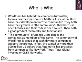Who is Who
• WordPress has behind the company Automattic,
Joomla has the Open Source Matters Association. Both
base their development in “the community”. They both
base their growth in “the community”. They both use
open licenses and their code is open source. Their both
a good product technically and functionally.
• “The community” of Joomla users denies the
companies as members of the same. The community of
WordPress is proud that each day more companies
support the project. In fact, the capital of more than
300 million US dollars that Automattic has proceeds
from companies like New York Times, Tiger Global
invested or CNET Networks.
 