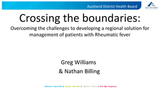 Auckland District Health Board
Welcome Haere Mai | Respect Manaaki | Together Tūhono | Aim High Angamua
Crossing the boundaries:
Overcoming the challenges to developing a regional solution for
management of patients with Rheumatic fever
Greg Williams
& Nathan Billing
 