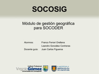 SOCOSIG
Módulo de gestión geográfica
     para SOCODER


Alumnos:        Franco Ferrari Orellana
                Leandro González Contreras
Docente guía:   Juan Carlos Figueroa
 