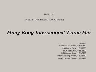 HTM 3139

       EVENTS TOURISM AND MANAGEMENT




Hong Kong International Tattoo Fair
                                                         Energetic
                                 CHAN Koon-kiu, Kennis, 11579948D
                                     LO Oi-ning, Carly, 11510933D
                                      MOK Ka-ho, Ken, 11557380D
                                    NG Kai-man, Jason, 11514526D
                                SHEK Kwo-fung, William, 11530876D
                                WONG Pui-yan, Pianna, 11554026D
 