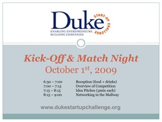 Kick-Off & Match NightOctober 1st, 2009 6:30 – 7:00	Reception (food + drinks) 7:00 – 7:15	Overview of Competition 7:15 – 8:15	Idea Pitches (3min each) 8:15 – 9:00	Networking in the Mallway www.dukestartupchallenge.org 
