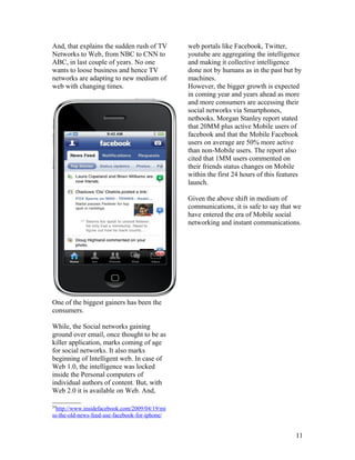 And, that explains the sudden rush of TV        web portals like Facebook, Twitter,
Networks to Web, from NBC to CNN to             youtube are aggregating the intelligence
ABC, in last couple of years. No one            and making it collective intelligence
wants to loose business and hence TV            done not by humans as in the past but by
networks are adapting to new medium of          machines.
web with changing times.                        However, the bigger growth is expected
                                                in coming year and years ahead as more
                                                and more consumers are accessing their
                                                social networks via Smartphones,
                                                netbooks. Morgan Stanley report stated
                                                that 20MM plus active Mobile users of
                                                facebook and that the Mobile Facebook
                                                users on average are 50% more active
                                                than non-Mobile users. The report also
                                                cited that 1MM users commented on
                                                their friends status changes on Mobile
                                                within the first 24 hours of this features
                                                launch.

                                                Given the above shift in medium of
                                                communications, it is safe to say that we
                                                have entered the era of Mobile social
                                                networking and instant communications.




One of the biggest gainers has been the
consumers.

While, the Social networks gaining
ground over email, once thought to be as
killer application, marks coming of age
for social networks. It also marks
beginning of Intelligent web. In case of
Web 1.0, the intelligence was locked
inside the Personal computers of
individual authors of content. But, with
Web 2.0 it is available on Web. And,

24
 http://www.insidefacebook.com/2009/04/19/mi
ss-the-old-news-feed-use-facebook-for-iphone/


                                                                                       11
 
