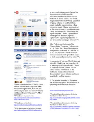 news organizations reported about his
                                                 determination to hold on to his
                                                 blackberry and have a similar device
                                                 with him in White House. The wired
                                                 magazine reported that “Many agree that
                                                 stripping Obama of his BlackBerry
                                                 would make his transition into office
                                                 extremely rough. Obama is recognized
                                                 as the most tech-savvy president to date.
                                                 Using the internet as a fundraising and
                                                 organizing tool, Obama’s presidential
                                                 campaign was the most digitally
                                                 sophisticated organizing apparatus of
                                                 any presidential campaign in history39”.

                                                 John Podesta, co-chairman of the
                                                 Obama-Biden Transition Project wrote
                                                 in LA Times that “An off-line Obama
                                                 isn't just bad for Barack. It's bad for all
                                                 of us. The president's ability to reach
                                                 outside his inner circle gives him access
                                                 to fresh ideas and constructive critics”40;

                                                 Lets examine if Internet, Mobile internet
                                                 using his Blackberry, has played a role
                                                 in boosting then Senator Barack Obama
                                                 to President Barack Obama. For the
                                                 same, we do a comparison of the
                                                 traditional modes of information
                                                 dissemination versus Internet and more
                                                 specifically Mobile internet.

                                                 1. The service provided by Broadcast
                                                 TV, Radio, newspaper advertisement is
Popular commentator at O’Reilly radar,           spreading of information about the
Joshua-Michéle Ross, says that “FDR
was our radio president, JFK was our
television president and Barack Obama            mean-to-be-an-internet-president.html
will be our Internet President”38. Many          39
                                                   President Obama determination for having
36
  White House on youtube.com                     Blackberry in White House
http://www.youtube.com/user/whitehouse?          http://www.wired.com/gadgetlab/2009/01/obama
blend=1&ob=4&rclk=cti                            -my-blackb/
37                                               40
  White House on Facebook                          President Obama determination for having
http://www.facebook.com/WhiteHouse?ref=ts        Blackberry in White House
                                                 http://www.latimes.com/news/opinion/commenta
38
  What does it mean to be Internet President     ry/la-oe-podesta20-2009jan20,0,2226079.story
http://radar.oreilly.com/2009/01/what-does-it-


                                                                                          14
 