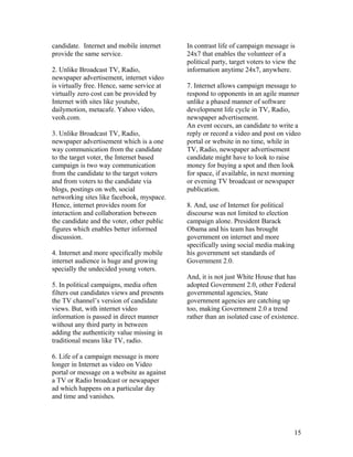 candidate. Internet and mobile internet     In contrast life of campaign message is
provide the same service.                   24x7 that enables the volunteer of a
                                            political party, target voters to view the
2. Unlike Broadcast TV, Radio,              information anytime 24x7, anywhere.
newspaper advertisement, internet video
is virtually free. Hence, same service at   7. Internet allows campaign message to
virtually zero cost can be provided by      respond to opponents in an agile manner
Internet with sites like youtube,           unlike a phased manner of software
dailymotion, metacafe. Yahoo video,         development life cycle in TV, Radio,
veoh.com.                                   newspaper advertisement.
                                            An event occurs, an candidate to write a
3. Unlike Broadcast TV, Radio,              reply or record a video and post on video
newspaper advertisement which is a one      portal or website in no time, while in
way communication from the candidate        TV, Radio, newspaper advertisement
to the target voter, the Internet based     candidate might have to look to raise
campaign is two way communication           money for buying a spot and then look
from the candidate to the target voters     for space, if available, in next morning
and from voters to the candidate via        or evening TV broadcast or newspaper
blogs, postings on web, social              publication.
networking sites like facebook, myspace.
Hence, internet provides room for           8. And, use of Internet for political
interaction and collaboration between       discourse was not limited to election
the candidate and the voter, other public   campaign alone. President Barack
figures which enables better informed       Obama and his team has brought
discussion.                                 government on internet and more
                                            specifically using social media making
4. Internet and more specifically mobile    his government set standards of
internet audience is huge and growing       Government 2.0.
specially the undecided young voters.
                                            And, it is not just White House that has
5. In political campaigns, media often      adopted Government 2.0, other Federal
filters out candidates views and presents   governmental agencies, State
the TV channel’s version of candidate       government agencies are catching up
views. But, with internet video             too, making Government 2.0 a trend
information is passed in direct manner      rather than an isolated case of existence.
without any third party in between
adding the authenticity value missing in
traditional means like TV, radio.

6. Life of a campaign message is more
longer in Internet as video on Video
portal or message on a website as against
a TV or Radio broadcast or newapaper
ad which happens on a particular day
and time and vanishes.




                                                                                     15
 