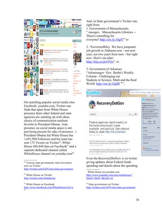 And, in State government’s Twitter site,
                                               right from
                                               1. Government of Massachusetts,
                                               “ massgov Massachusetts Libraries --
                                               There's something for
                                               everyone! http://ow.ly/10g97” to

                                               2. “GovernorRiley We have jumpstart
                                               job growth in Alabama now - not next
                                               year, not two years from now - but right
                                               now. Here's our plan:
                                               http://tiny.cc/pwVGo”, to

                                               3. Government of Arkansas
                                               “Arkansasgov Gov. Beebe's Weekly
                                               Column - Challenging our
                                               Students in Science, Math and the Real
                                               World: http://ow.ly/10jiM 45”,




On searching popular social media sites
Facebook, youtube.com, Twitter one
finds that apart from White House
presence there other federal and state
agencies are catching up with ideas,
choice of communication medium
favorite to President Obama. And,
presence on social media space is not
just being present for sake of presence. t
President Obama led White House has
1,691,994 Followers and his team has
sent 175 Tweets on Twitter42, White
House 445,844 fans on Facebook43 and a
separate dedicated channel called
WhiteHouse channel on youtube.com44
                                               Even the RecoveryDotGov is on twitter
41
  Various state government, state Governors    giving updates about Federal funds
now on Twitter                                 spending and details about the spending.
http://twitter.com/GOVsites/state-government
                                                White House on youtube.com
42
  White House on Twitter                       http://www.youtube.com/user/whitehouse?
http://twitter.com/whitehouse                  blend=1&ob=4&rclk=cti
43                                             45
  White House on Facebook                        State government on Twitter
http://www.facebook.com/WhiteHouse?ref=ts      http://twitter.com/GOVsites/state-government
44




                                                                                              16
 