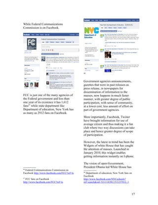 While Federal Communications
Commission is on Facebook.




                                              48



                                              Government agencies announcements,
                                              gazettes that were in past releases as
                                              press release, in newspapers for
                                              dissemination of information to the
FCC is just one of the many agencies of       masses, now happens in much faster
the Federal government and less than          manner, with greater degree of public
one year of its existence it has 1,612        participation, with sense of community,
fans47 while state department like            at a lower cost, less amount of effort on
Department of education, New York has         part of government agencies.
as many as 2912 fans on Facebook.
                                              More importantly, Facebook, Twiiter
                                              have brought information for use of
                                              average citizen and thus making it a fan
                                              club where two way discussions can take
                                              place and hence greater degree of scope
                                              of participation.

                                              However, the latest in trend has been the
                                              Widgets of white House that has caught
                                              the attention of masses. Launched in
                                              January 2010, this widget enables
                                              getting information instantly on I-phone.

                                              The vision of open Government,
                                              President Obama led White House has
46
  Federal Communications Commission on
                                              48
Facebook http://www.facebook.com/FCC?ref=ts     Department of education, New York fans on
                                              Facebook
47
  FCC fans on Facebook                        http://www.facebook.com/NYCschools?
http://www.facebook.com/FCC?ref=ts            ref=search&sid=521114188.1511237012..1



                                                                                        17
 