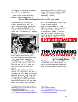 started, other governmental agencies are        passengers travelling via Amtrak to get
now following or catching up.                   instant information about train schedules
                                                with switch of a button on their
Amtrak recently released its Widget,            Blackberry, I-phone.
making it possible for thousands of
            Decline of Broadcasting and the rise of portable social media

Eight decades after pioneering the              But, is this something new unseen event
concept of broadcasting, NBC, the               or was it coming for years.
leader in the broadcasting industry and         In an article way back in July 2004
after having influenced the lives of            edition of Business week, the magazine
millions of people in US and round the          ran front cover story about “The
globe, NBC, is on the verge of a startling      Vanishing Mass Market”51. This itself
move.                                           gave clear of things to come in future,
                                                that is, the decline in traditional media
                                                ad spend while rise of Online media.




As, NBC, prepares for a takeover by a
Cable operator, Comcast, the move
illustrates broadcast television's decline
writes David Bauder in Business
Week49". David writes that “Broadcast           What Business week reported in 2004
people, the folks who remember when             about decline of the mass media has now
television was ABC, CBS, NBC and                further glorified this year by the fact that
little else, used to look down upon             mass media advertising revenue declined
cable”.
“This is highly symbolic," said Tim
Brooks, who had worked at NBC for 20
years and now writes books on television
history in the article. David writes that a
Comcast takeover is largely symbolic
now, though practical reality ultimately
may overshadow that as NBC and other
broadcasters face declining audiences50.

49
   Broadcast pioneer NBC prepares for cable
takeoverhttp://www.businessweek.com/ap/financ   ialnews/D9BVPUKO0.htm
                                                51
ialnews/D9BVPUKO0.htm                              The Vanishing Mass Market
50
   Broadcast pioneer NBC prepares for cable     http://www.businessweek.com/magazine/content
takeoverhttp://www.businessweek.com/ap/financ   /04_28/b3891001_mz001.htm


                                                                                         18
 