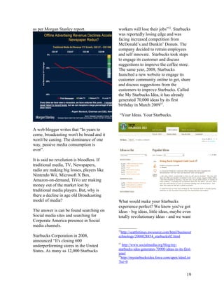 as per Morgan Stanley report.               workers will lose their jobs”52. Starbucks
                                            was reportedly losing edge and was
                                            facing increased competition from
                                            McDonald’s and Dunkin’ Donuts. The
                                            company decided to retrain employees
                                            and self innovate. Starbucks took steps
                                            to engage its customer and discuss
                                            suggestions to improve the coffee store.
                                            The same year, 2008, Starbucks
                                            launched a new website to engage its
                                            customer community online to get, share
                                            and discuss suggestions from the
                                            customers to improve Starbucks. Called
                                            the My Starbucks Idea, it has already
                                            generated 70,000 ideas by its first
                                            birthday in March 200953.

                                             “Your Ideas. Your Starbucks.


A web blogger writes that “In years to
come, broadcasting won't be broad and it
won't be casting. The dominance of one
way, passive media consumption is
over”.

It is said no revolution is bloodless. If
traditional media, TV, Newspapers,
radio are making big losses, players like
Nintendo Wii, Microsoft X Box,
Amazon-on-demand, TiVo are making
money out of the market lost by
traditional media players. But, why is
there a decline in age old Broadcasting
model of media?                             What would make your Starbucks
                                            experience perfect? We know you've got
The answer is can be found searching on     ideas - big ideas, little ideas, maybe even
Social media sites and searching for        totally revolutionary ideas - and we want
Corporate America presence in Social
media channels.
                                            52
                                             http://seattletimes.nwsource.com/html/businesst
Starbucks Corporation in 2008,              echnology/2008028854_starbucks02.html
announced “It's closing 600
                                            53
underperforming stores in the United            http://www.socialmedia.org/blog/my-
                                            starbucks-idea-generates-70000-ideas-in-its-first-
States. As many as 12,000 Starbucks
                                            year/
                                            54
                                               http://mystarbucksidea.force.com/apex/ideaList
                                            ?lsi=0


                                                                                           19
 