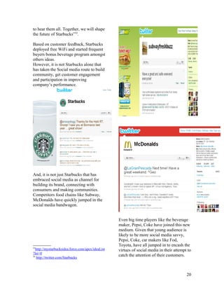 to hear them all. Together, we will shape
the future of Starbucks”55.

Based on customer feedback, Starbucks
deployed free WiFi and started frequent
buyers bonus beverage program amongst
others ideas.
However, it is not Starbucks alone that
has taken the Social media route to build
community, get customer engagement
and participation in improving
company’s performance.




And, it is not just Starbucks that has
embraced social media as channel for
building its brand, connecting with
consumers and making communities.
Competitors food chains like Subway,
McDonalds have quickly jumped in the
social media bandwagon.


                                                    Even big time players like the beverage
                                                    maker, Pepsi, Coke have joined this new
                                                    medium. Given that young audience is
                                                    likely to be more social media savvy,
                                                    Pepsi, Coke, car makers like Fod,
                                                    Toyota, have all jumped in to encash the
55
   http://mystarbucksidea.force.com/apex/ideaList   virtues of social media in their attempt to
?lsi=0
56
    http://twitter.com/Starbucks
                                                    catch the attention of their customers.



                                                                                            20
 