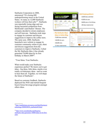 Starbucks Corporation in 2008,
announced “It's closing 600
underperforming stores in the United
States. As many as 12,000 Starbucks
workers will lose their jobs”57. Starbucks
was reportedly losing edge and was
facing increased competition from
McDonald’s and Dunkin’ Donuts. The
company decided to retrain employees
and self innovate. Starbucks took steps
to engage its customer and discuss
suggestions to improve the coffee store.
The same year, 2008, Starbucks
launched a new website to engage its
customer community online to get, share
and discuss suggestions from the
customers to improve Starbucks. Called
the My Starbucks Idea, it has already
generated 70,000 ideas by its first
birthday in March 200958.

 “Your Ideas. Your Starbucks.

What would make your Starbucks
experience perfect? We know you've got
ideas - big ideas, little ideas, maybe even
totally revolutionary ideas - and we want
to hear them all. Together, we will shape
the future of Starbucks”.

Based on customer feedback, Starbucks
deployed free WiFi and started frequent
buyers bonus beverage program amongst
others ideas.




57
 http://seattletimes.nwsource.com/html/businesst
echnology/2008028854_starbucks02.html
58
  http://www.socialmedia.org/blog/my-
starbucks-idea-generates-70000-ideas-in-its-first-
year/



                                                     22
 