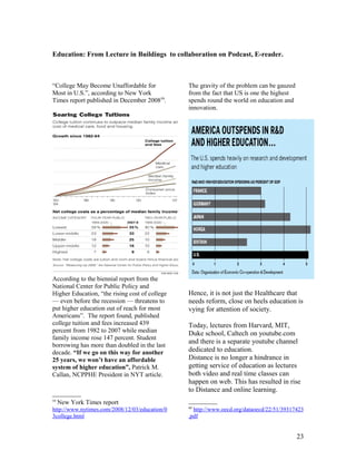Education: From Lecture in Buildings to collaboration on Podcast, E-reader.



“College May Become Unaffordable for            The gravity of the problem can be gauzed
Most in U.S.”, according to New York            from the fact that US is one the highest
Times report published in December 200859.      spends round the world on education and
                                                innovation.




According to the biennial report from the
National Center for Public Policy and
Higher Education, “the rising cost of college   Hence, it is not just the Healthcare that
— even before the recession — threatens to      needs reform, close on heels education is
put higher education out of reach for most      vying for attention of society.
Americans”. The report found, published
college tuition and fees increased 439          Today, lectures from Harvard, MIT,
percent from 1982 to 2007 while median          Duke school, Caltech on youtube.com
family income rose 147 percent. Student
                                                and there is a separate youtube channel
borrowing has more than doubled in the last
decade. “If we go on this way for another       dedicated to education.
25 years, we won’t have an affordable           Distance is no longer a hindrance in
system of higher education”, Patrick M.         getting service of education as lectures
Callan, NCPPHE President in NYT article.        both video and real time classes can
                                                happen on web. This has resulted in rise
                                                to Distance and online learning.
59
     New York Times report
                                                60
http://www.nytimes.com/2008/12/03/education/0     http://www.oecd.org/dataoecd/22/51/39317423
3college.html                                   .pdf


                                                                                           23
 