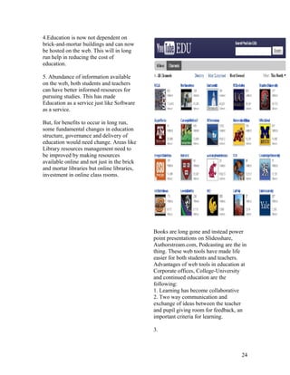 4.Education is now not dependent on
brick-and-mortar buildings and can now
be hosted on the web. This will in long
run help in reducing the cost of
education.

5. Abundance of information available
on the web, both students and teachers
can have better informed resources for
pursuing studies. This has made
Education as a service just like Software
as a service.

But, for benefits to occur in long run,
some fundamental changes in education
structure, governance and delivery of
education would need change. Areas like
Library resources management need to
be improved by making resources
available online and not just in the brick
and mortar libraries but online libraries,
investment in online class rooms.




                                             Books are long gone and instead power
                                             point presentations on Slidesshare,
                                             Authorstream.com, Podcasting are the in
                                             thing. These web tools have made life
                                             easier for both students and teachers.
                                             Advantages of web tools in education at
                                             Corporate offices, College-University
                                             and continued education are the
                                             following:
                                             1. Learning has become collaborative
                                             2. Two way communication and
                                             exchange of ideas between the teacher
                                             and pupil giving room for feedback, an
                                             important criteria for learning.

                                             3.



                                                                                  24
 