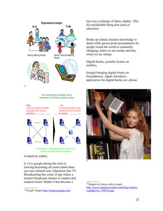 two way exchange of ideas, duplex. This
                                               ill considerable bring don costs of
                                               education.


                                               Books are dated, teachers knowledge is
                                               dated while power point presentations by
                                               people round the world is constantly
                                               changing, when we are awake and also
                                               when we are asleep.

                                               Digital books, youtube lecture on
                                               mobiles.

                                               Google bringing digital books on
                                               Smartphones. Apple introduces
                                               application for digital books on i-phone.
61




Created by author.
                                               62
6. Live google during the class is
slowing becoming are norm rather than
just one isolated case. Education like TV
Broadcasting has come of age where a
teacher broadcasts lecture to student and
students listen. Rather it has become a        62
                                                 Reader in Library with e-reader
                                               http://www.computerweekly.com/blogs/inspect-
61
     Google images http://images.google.com/   a-gadget/rex_798432e.jpg


                                                                                         25
 