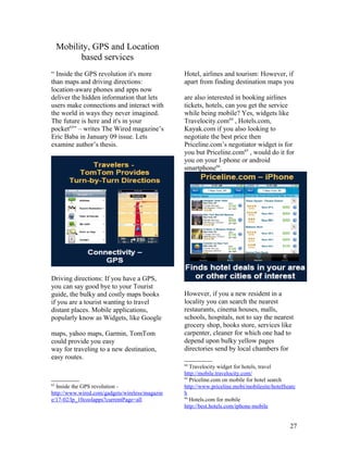 Mobility, GPS and Location
           based services
“ Inside the GPS revolution it's more           Hotel, airlines and tourism: However, if
than maps and driving directions:               apart from finding destination maps you
location-aware phones and apps now
deliver the hidden information that lets        are also interested in booking airlines
users make connections and interact with        tickets, hotels, can you get the service
the world in ways they never imagined.          while being mobile? Yes, widgets like
The future is here and it's in your             Travelocity.com64 , Hotels.com,
pocket63” – writes The Wired magazine’s         Kayak.com if you also looking to
Eric Baba in January 09 issue. Lets             negotiate the best price then
examine author’s thesis.                        Priceline.com’s negotiator widget is for
                                                you but Priceline.com65 , would do it for
                                                you on your I-phone or android
                                                smartphone66.




Driving directions: If you have a GPS,
you can say good bye to your Tourist
guide, the bulky and costly maps books          However, if you a new resident in a
if you are a tourist wanting to travel          locality you can search the nearest
distant places. Mobile applications,            restaurants, cinema houses, malls,
popularly know as Widgets, like Google          schools, hospitals, not to say the nearest
                                                grocery shop, books store, services like
maps, yahoo maps, Garmin, TomTom                carpenter, cleaner for which one had to
could provide you easy                          depend upon bulky yellow pages
way for traveling to a new destination,         directories send by local chambers for
easy routes.
                                                64
                                                   Travelocity widget for hotels, travel
                                                http://mobile.travelocity.com/
                                                65
                                                   Priceline.com on mobile for hotel search
63
  Inside the GPS revolution -                   http://www.priceline.mobi/mobilesite/hotelSearc
http://www.wired.com/gadgets/wireless/magazin   h
                                                66
e/17-02/lp_10coolapps?currentPage=all              Hotels.com for mobile
                                                http://best.hotels.com/iphone-mobile


                                                                                            27
 