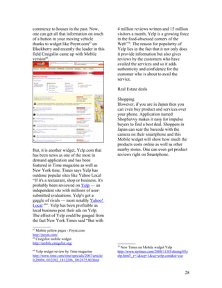 commerce to houses in the past. Now,              4 million reviews written and 15 million
one can get all that information on touch         visitors a month, Yelp is a growing force
of a button in your moving vehicle                in the food-obsessed corners of the
thanks to widget like Poynt.com67 on              Web”70. The reason for popularity of
Blackberry and recently the leader in this        Yelp lies in the fact that it not only does
field Craigslist came up with Mobile              it provide information but also gives
version68.                                        reviews by the customers who have
                                                  availed the services and so it adds
                                                  authenticity and confidence for the
                                                  customer who is about to avail the
                                                  service.

                                                  Real Estate deals

                                                  Shopping
                                                  However, if you are in Japan then you
                                                  can even buy product and services over
                                                  your phone. Application named
                                                  ShopSavvy makes it easy for impulse
                                                  buyers to find a best deal. Shoppers in
                                                  Japan can scar the barcode with the
                                                  camera on their smartphone and this
                                                  Mobile widget will show how much the
                                                  products costs online as well as other
But, it is another widget, Yelp.com that          nearby stores. One can even get product
has been news as one of the most in               reviews right on Smartphone.
demand application and has been
featured in Time magazine as well as
New York time. Times says Yelp has
outdone popular sites like Yahoo Local
“If it's a restaurant, shop or business, it's
probably been reviewed on Yelp — an
independent site with millions of user-
submitted evaluations. Yelp's got a
gaggle of rivals — most notably Yahoo!
Local 69”. Yelp has been profitable as
local business post their ads on Yelp.
The effect of Yelp could be gauged from
the fact New York Times said “But with
67
   Mobile yellow pages - Poynt.com
http://poynt.com/
68
   Craigslist mobile widget
http://mobile.craigslist.org/
                                                  70
                                                    New Times on Mobile widget Yelp
69
  Yelp widget review by Time magazine             http://www.nytimes.com/2008/11/05/dining/05y
http://www.time.com/time/specials/2007/article/   elp.html?_r=1&scp=1&sq=yelp.com&st=cse
0,28804,1812202_1812206_1812475,00.html


                                                                                            28
 